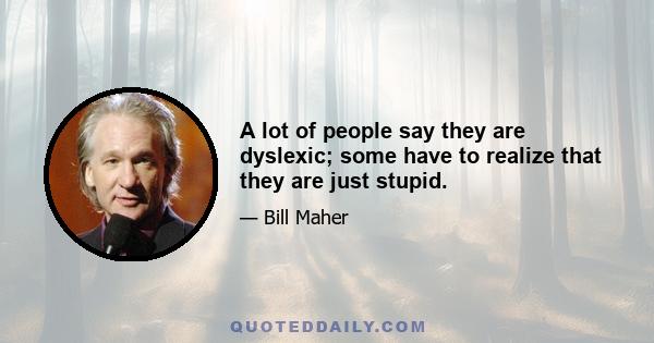 A lot of people say they are dyslexic; some have to realize that they are just stupid.