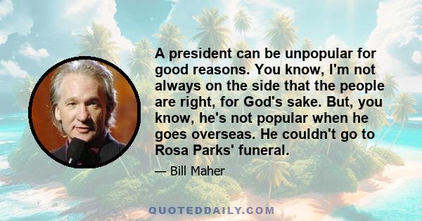 A president can be unpopular for good reasons. You know, I'm not always on the side that the people are right, for God's sake. But, you know, he's not popular when he goes overseas. He couldn't go to Rosa Parks' funeral.