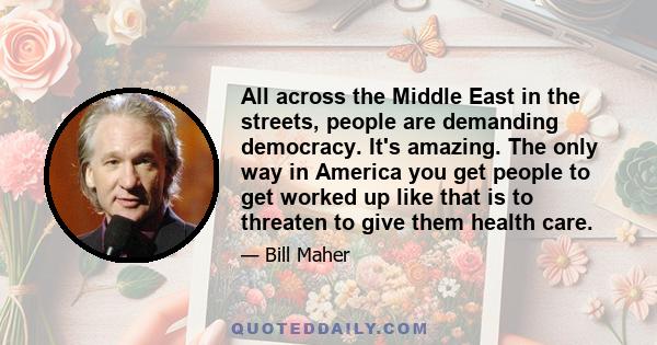 All across the Middle East in the streets, people are demanding democracy. It's amazing. The only way in America you get people to get worked up like that is to threaten to give them health care.