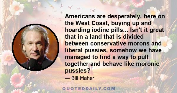 Americans are desperately, here on the West Coast, buying up and hoarding iodine pills... Isn't it great that in a land that is divided between conservative morons and liberal pussies, somehow we have managed to find a