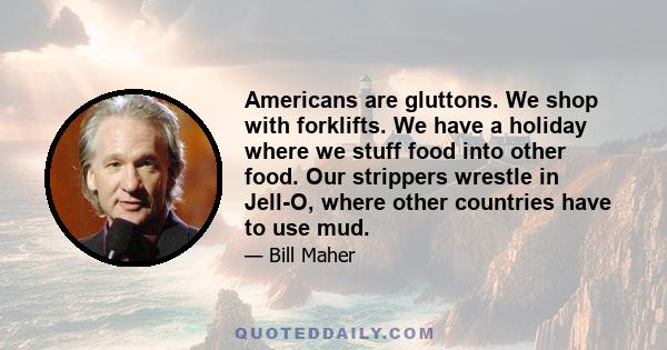 Americans are gluttons. We shop with forklifts. We have a holiday where we stuff food into other food. Our strippers wrestle in Jell-O, where other countries have to use mud.