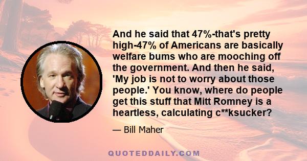 And he said that 47%-that's pretty high-47% of Americans are basically welfare bums who are mooching off the government. And then he said, 'My job is not to worry about those people.' You know, where do people get this