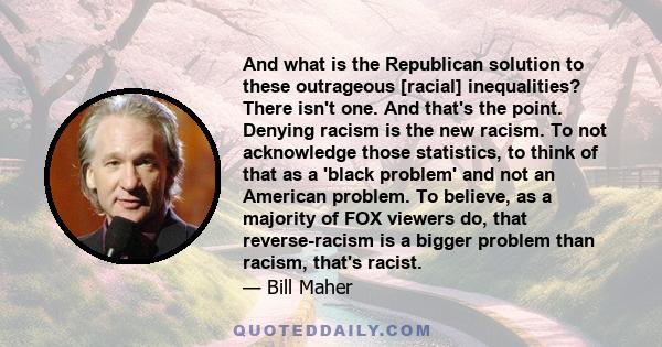 And what is the Republican solution to these outrageous [racial] inequalities? There isn't one. And that's the point. Denying racism is the new racism. To not acknowledge those statistics, to think of that as a 'black