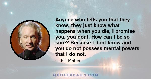 Anyone who tells you that they know, they just know what happens when you die, I promise you, you dont. How can I be so sure? Because I dont know and you do not possess mental powers that I do not.