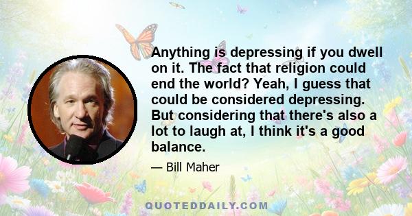 Anything is depressing if you dwell on it. The fact that religion could end the world? Yeah, I guess that could be considered depressing. But considering that there's also a lot to laugh at, I think it's a good balance.