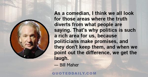 As a comedian, I think we all look for those areas where the truth diverts from what people are saying. That's why politics is such a rich area for us, because politicians make promises, and they don't keep them, and