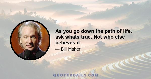 As you go down the path of life, ask whats true. Not who else believes it.