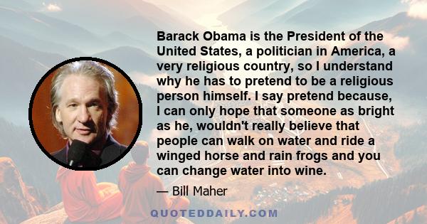 Barack Obama is the President of the United States, a politician in America, a very religious country, so I understand why he has to pretend to be a religious person himself. I say pretend because, I can only hope that