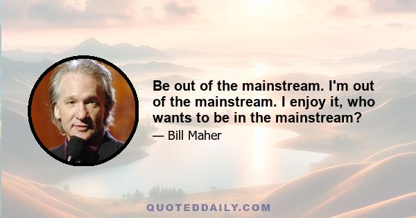 Be out of the mainstream. I'm out of the mainstream. I enjoy it, who wants to be in the mainstream?