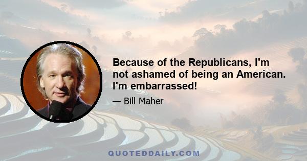 Because of the Republicans, I'm not ashamed of being an American. I'm embarrassed!