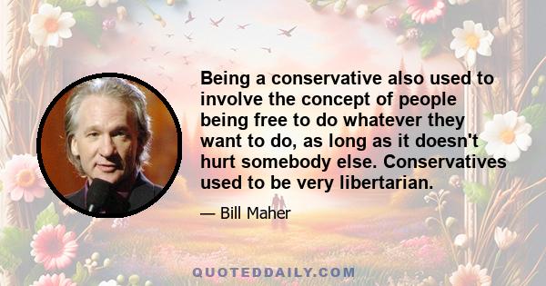 Being a conservative also used to involve the concept of people being free to do whatever they want to do, as long as it doesn't hurt somebody else. Conservatives used to be very libertarian.