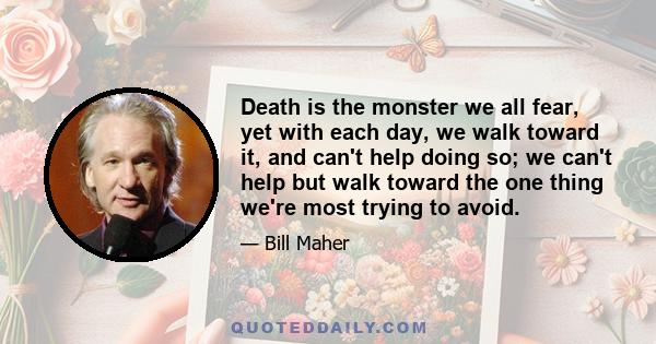 Death is the monster we all fear, yet with each day, we walk toward it, and can't help doing so; we can't help but walk toward the one thing we're most trying to avoid.