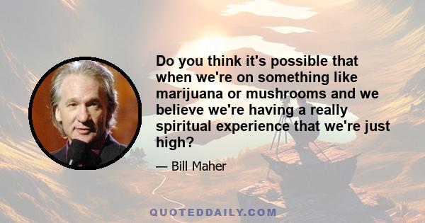 Do you think it's possible that when we're on something like marijuana or mushrooms and we believe we're having a really spiritual experience that we're just high?