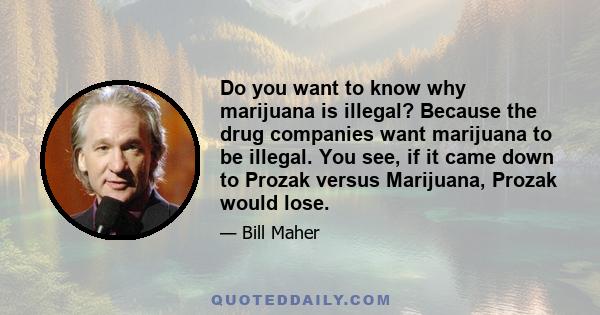 Do you want to know why marijuana is illegal? Because the drug companies want marijuana to be illegal. You see, if it came down to Prozak versus Marijuana, Prozak would lose.