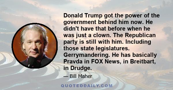 Donald Trump got the power of the government behind him now. He didn't have that before when he was just a clown. The Republican party is still with him. Including those state legislatures. Gerrymandering. He has