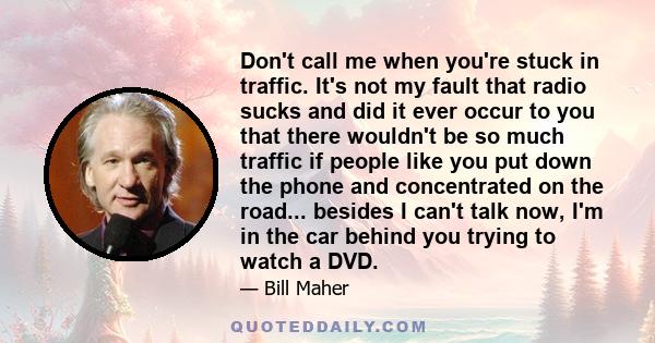 Don't call me when you're stuck in traffic. It's not my fault that radio sucks and did it ever occur to you that there wouldn't be so much traffic if people like you put down the phone and concentrated on the road...