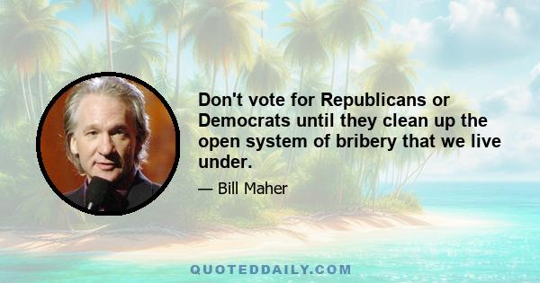 Don't vote for Republicans or Democrats until they clean up the open system of bribery that we live under.