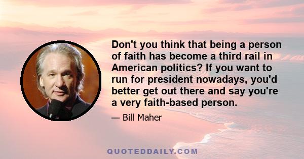 Don't you think that being a person of faith has become a third rail in American politics? If you want to run for president nowadays, you'd better get out there and say you're a very faith-based person.