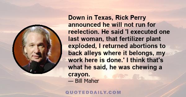 Down in Texas, Rick Perry announced he will not run for reelection. He said 'I executed one last woman, that fertilizer plant exploded, I returned abortions to back alleys where it belongs, my work here is done.' I