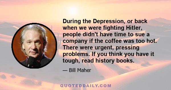 During the Depression, or back when we were fighting Hitler, people didn't have time to sue a company if the coffee was too hot. There were urgent, pressing problems. If you think you have it tough, read history books.