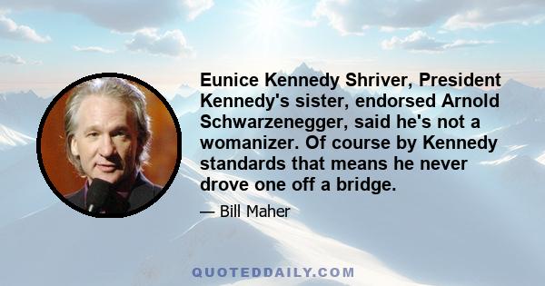 Eunice Kennedy Shriver, President Kennedy's sister, endorsed Arnold Schwarzenegger, said he's not a womanizer. Of course by Kennedy standards that means he never drove one off a bridge.