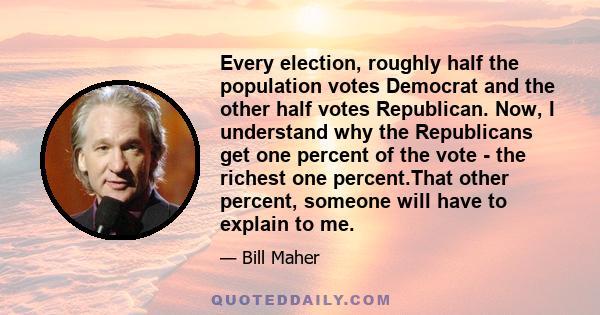 Every election, roughly half the population votes Democrat and the other half votes Republican. Now, I understand why the Republicans get one percent of the vote - the richest one percent.That other percent, someone