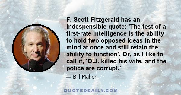 F. Scott Fitzgerald has an indespensible quote: 'The test of a first-rate intelligence is the ability to hold two opposed ideas in the mind at once and still retain the ability to function'. Or, as I like to call it,