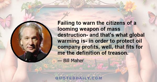 Failing to warn the citizens of a looming weapon of mass destruction- and that's what global warming is- in order to protect oil company profits, well, that fits for me the definition of treason.