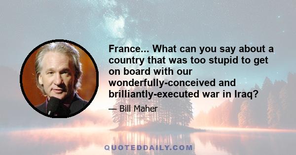 France... What can you say about a country that was too stupid to get on board with our wonderfully-conceived and brilliantly-executed war in Iraq?