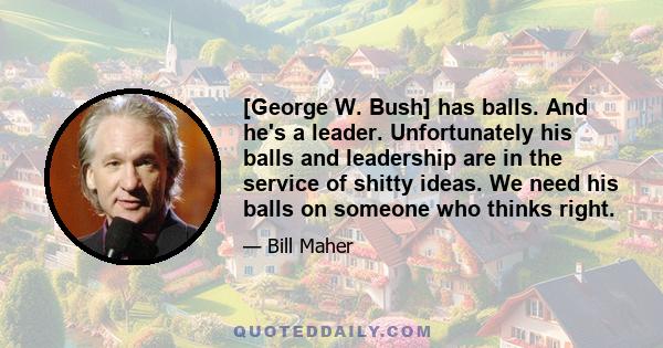 [George W. Bush] has balls. And he's a leader. Unfortunately his balls and leadership are in the service of shitty ideas. We need his balls on someone who thinks right.