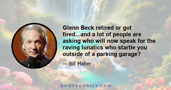 Glenn Beck retired or got fired...and a lot of people are asking who will now speak for the raving lunatics who startle you outside of a parking garage?