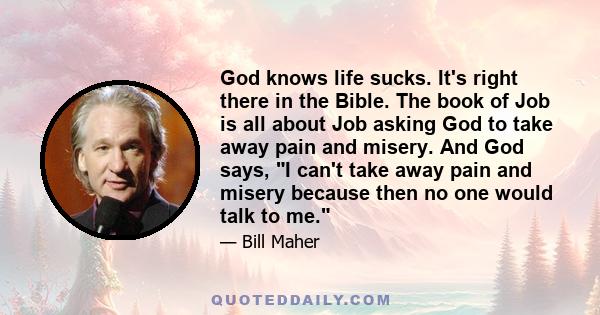 God knows life sucks. It's right there in the Bible. The book of Job is all about Job asking God to take away pain and misery. And God says, I can't take away pain and misery because then no one would talk to me.