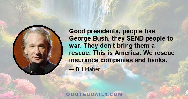 Good presidents, people like George Bush, they SEND people to war. They don't bring them a rescue. This is America. We rescue insurance companies and banks.