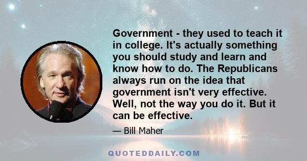 Government - they used to teach it in college. It's actually something you should study and learn and know how to do. The Republicans always run on the idea that government isn't very effective. Well, not the way you do 