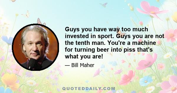 Guys you have way too much invested in sport. Guys you are not the tenth man. You're a machine for turning beer into piss that's what you are!