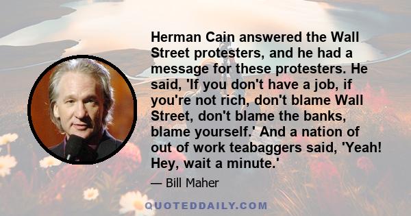 Herman Cain answered the Wall Street protesters, and he had a message for these protesters. He said, 'If you don't have a job, if you're not rich, don't blame Wall Street, don't blame the banks, blame yourself.' And a