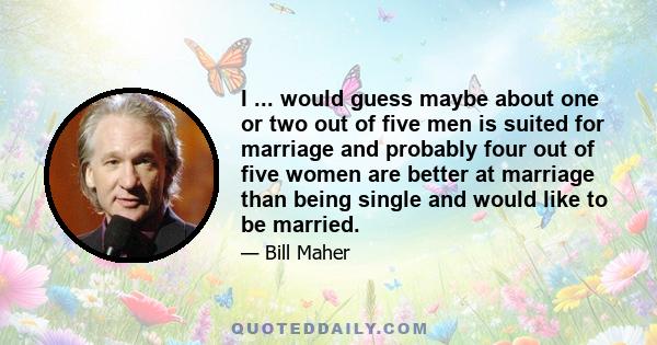 I ... would guess maybe about one or two out of five men is suited for marriage and probably four out of five women are better at marriage than being single and would like to be married.