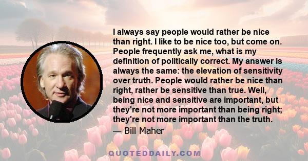 I always say people would rather be nice than right. I like to be nice too, but come on. People frequently ask me, what is my definition of politically correct. My answer is always the same: the elevation of sensitivity 