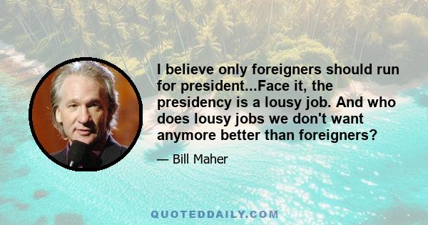 I believe only foreigners should run for president...Face it, the presidency is a lousy job. And who does lousy jobs we don't want anymore better than foreigners?