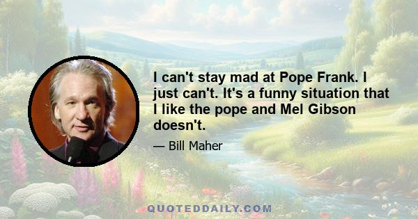 I can't stay mad at Pope Frank. I just can't. It's a funny situation that I like the pope and Mel Gibson doesn't.