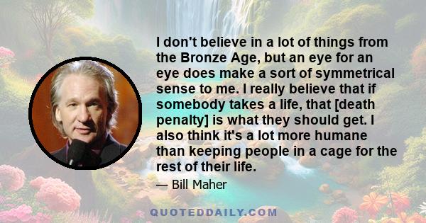 I don't believe in a lot of things from the Bronze Age, but an eye for an eye does make a sort of symmetrical sense to me. I really believe that if somebody takes a life, that [death penalty] is what they should get. I
