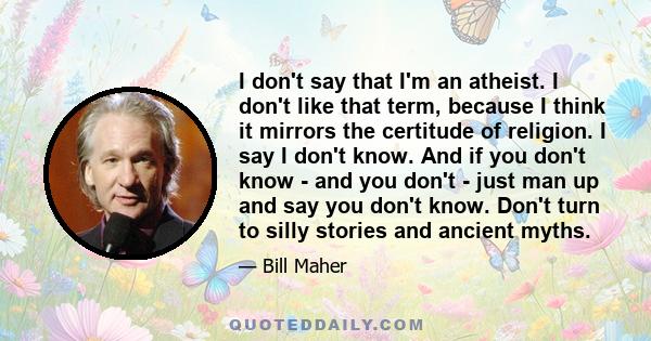 I don't say that I'm an atheist. I don't like that term, because I think it mirrors the certitude of religion. I say I don't know. And if you don't know - and you don't - just man up and say you don't know. Don't turn