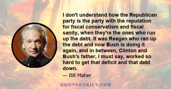 I don't understand how the Republican party is the party with the reputation for fiscal conservatism and fiscal sanity, when they're the ones who run up the debt. It was Reagan who ran up the debt and now Bush is doing