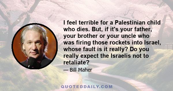 I feel terrible for a Palestinian child who dies. But, if it's your father, your brother or your uncle who was firing those rockets into Israel, whose fault is it really? Do you really expect the Israelis not to