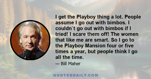 I get the Playboy thing a lot. People assume I go out with bimbos. I couldn`t go out with bimbos if I tried! I scare them off! The women that like me are smart. So I go to the Playboy Mansion four or five times a year,