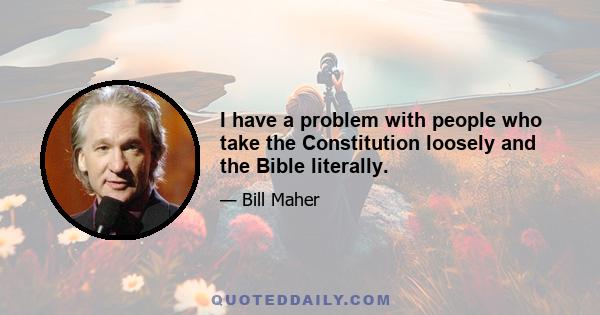 I have a problem with people who take the Constitution loosely and the Bible literally.