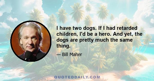 I have two dogs. If I had retarded children, I'd be a hero. And yet, the dogs are pretty much the same thing.