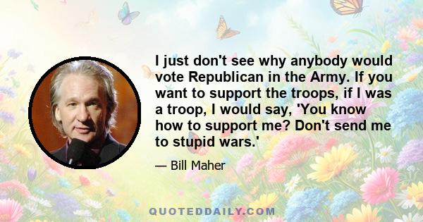 I just don't see why anybody would vote Republican in the Army. If you want to support the troops, if I was a troop, I would say, 'You know how to support me? Don't send me to stupid wars.'