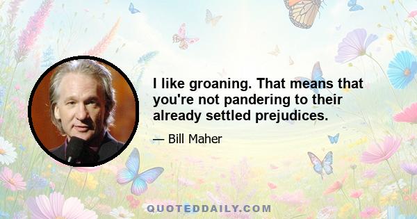 I like groaning. That means that you're not pandering to their already settled prejudices.