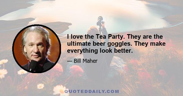 I love the Tea Party. They are the ultimate beer goggles. They make everything look better.